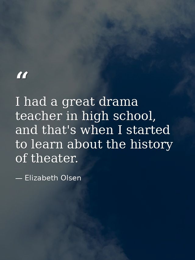 I had a great drama teacher in high school, and that's when I started to learn about the history of theater. — Elizabeth Olsen