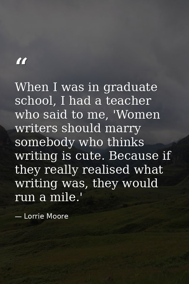 When I was in graduate school, I had a teacher who said to me, 'Women writers should marry somebody who thinks writing i — Lorrie Moore