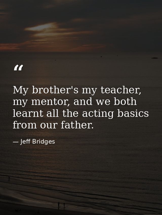 My brother's my teacher, my mentor, and we both learnt all the acting basics from our father. — Jeff Bridges