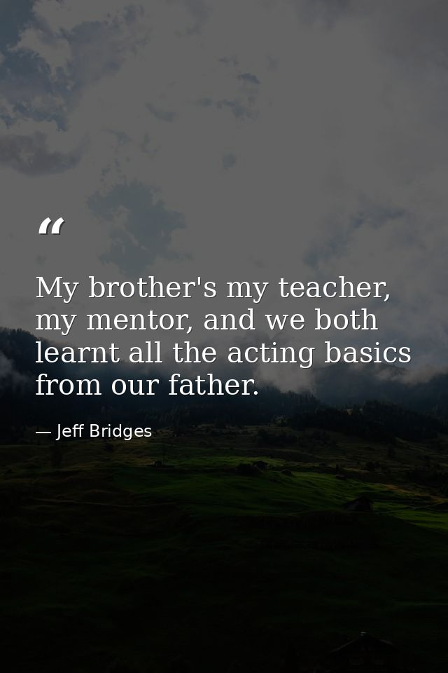 My brother's my teacher, my mentor, and we both learnt all the acting basics from our father. — Jeff Bridges