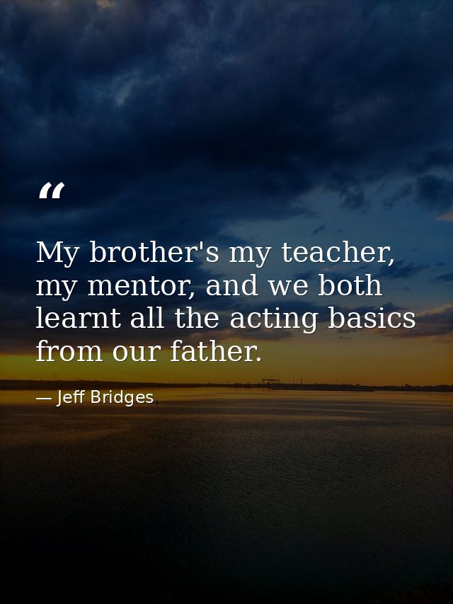 My brother's my teacher, my mentor, and we both learnt all the acting basics from our father. — Jeff Bridges