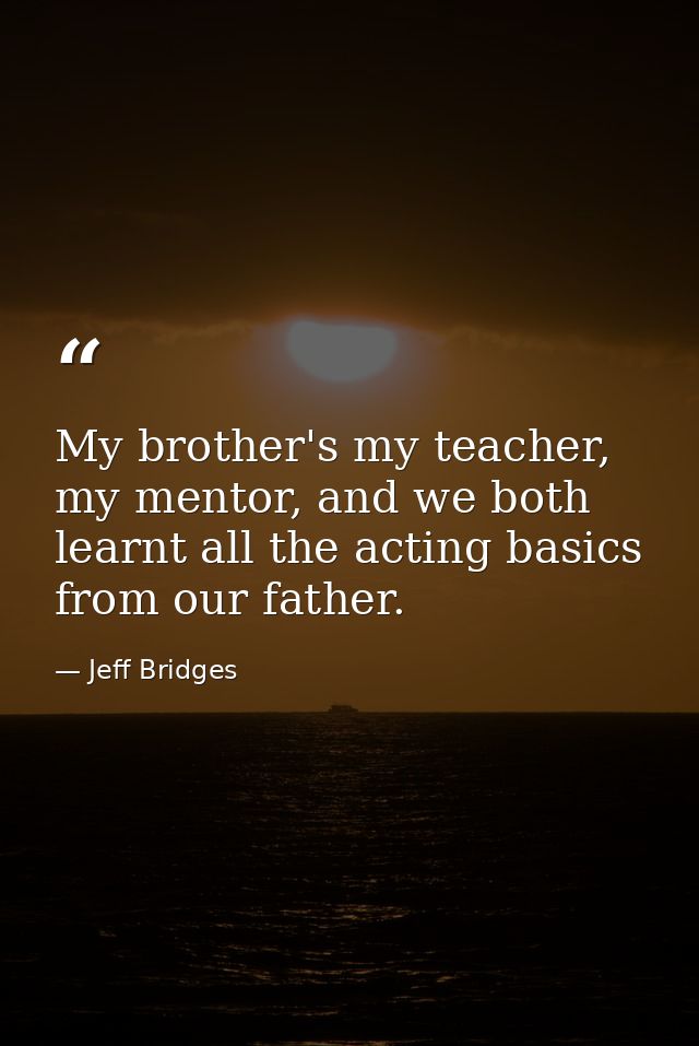 My brother's my teacher, my mentor, and we both learnt all the acting basics from our father. — Jeff Bridges