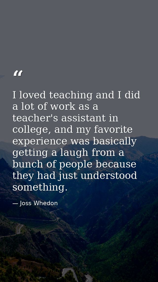 I loved teaching and I did a lot of work as a teacher's assistant in college, and my favorite experience was basically g — Joss Whedon