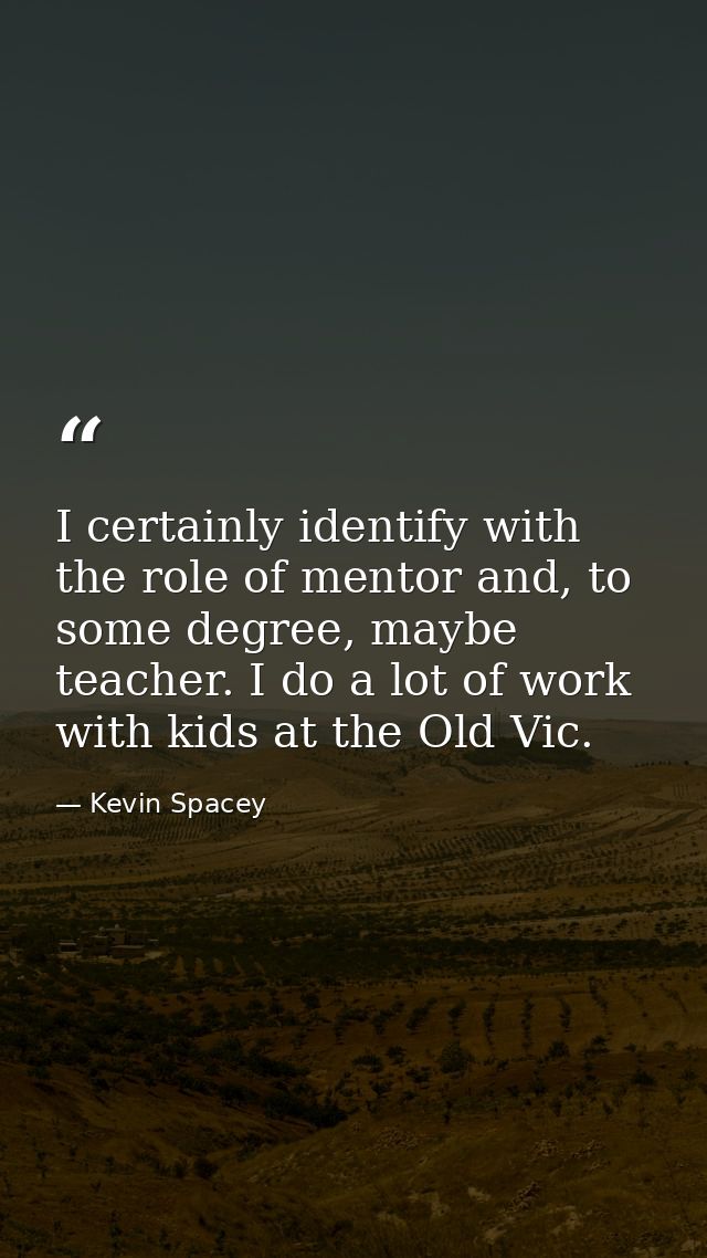 I certainly identify with the role of mentor and, to some degree, maybe teacher. I do a lot of work with kids at the Old — Kevin Spacey