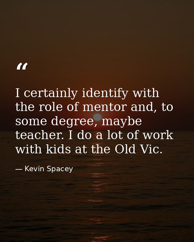 I certainly identify with the role of mentor and, to some degree, maybe teacher. I do a lot of work with kids at the Old — Kevin Spacey