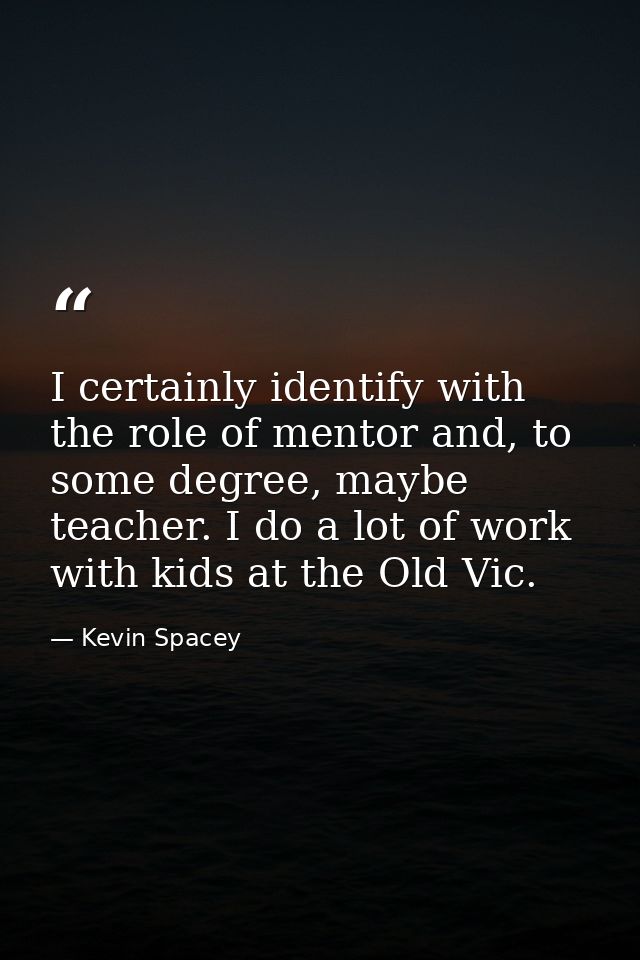 I certainly identify with the role of mentor and, to some degree, maybe teacher. I do a lot of work with kids at the Old — Kevin Spacey