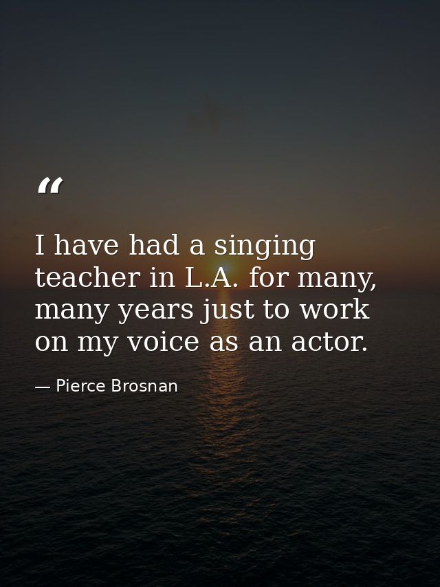I have had a singing teacher in L.A. for many, many years just to work on my voice as an actor. — Pierce Brosnan