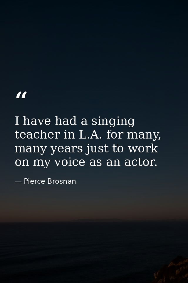 I have had a singing teacher in L.A. for many, many years just to work on my voice as an actor. — Pierce Brosnan