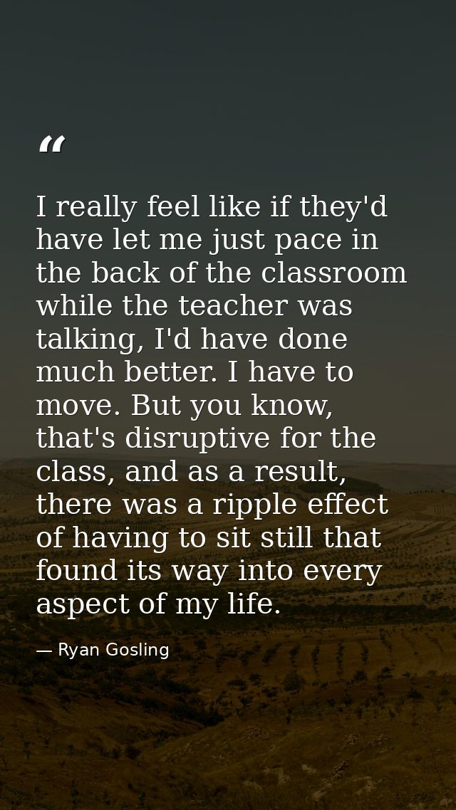 I really feel like if they'd have let me just pace in the back of the classroom while the teacher was talking, I'd have  — Ryan Gosling