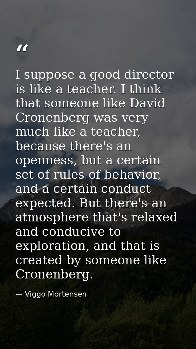 I suppose a good director is like a teacher. I think that someone like David Cronenberg was very much like a teacher, be — Viggo Mortensen