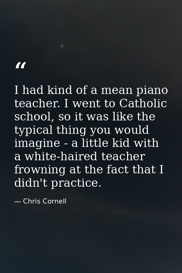 I had kind of a mean piano teacher. I went to Catholic school, so it was like the typical thing you would imagine - a li — Chris Cornell