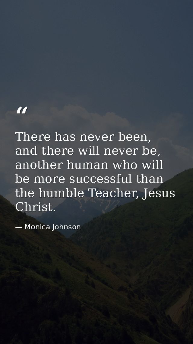 There has never been, and there will never be, another human who will be more successful than the humble Teacher, Jesus  — Monica Johnson