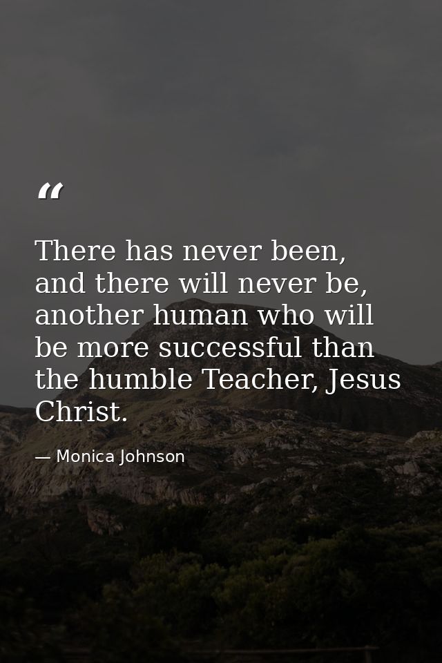 There has never been, and there will never be, another human who will be more successful than the humble Teacher, Jesus  — Monica Johnson