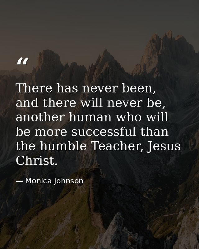 There has never been, and there will never be, another human who will be more successful than the humble Teacher, Jesus  — Monica Johnson
