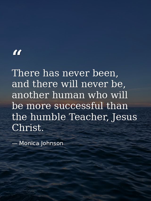 There has never been, and there will never be, another human who will be more successful than the humble Teacher, Jesus  — Monica Johnson