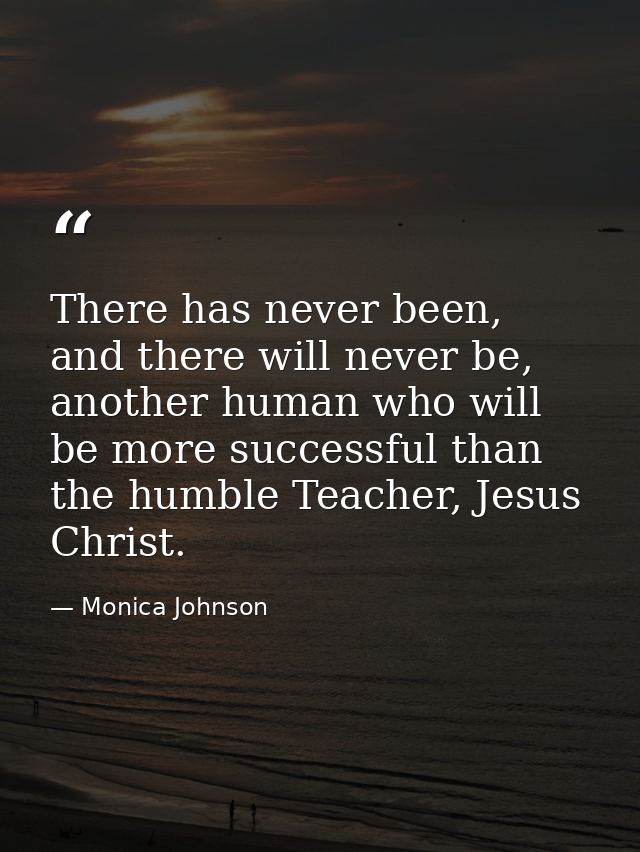 There has never been, and there will never be, another human who will be more successful than the humble Teacher, Jesus  — Monica Johnson