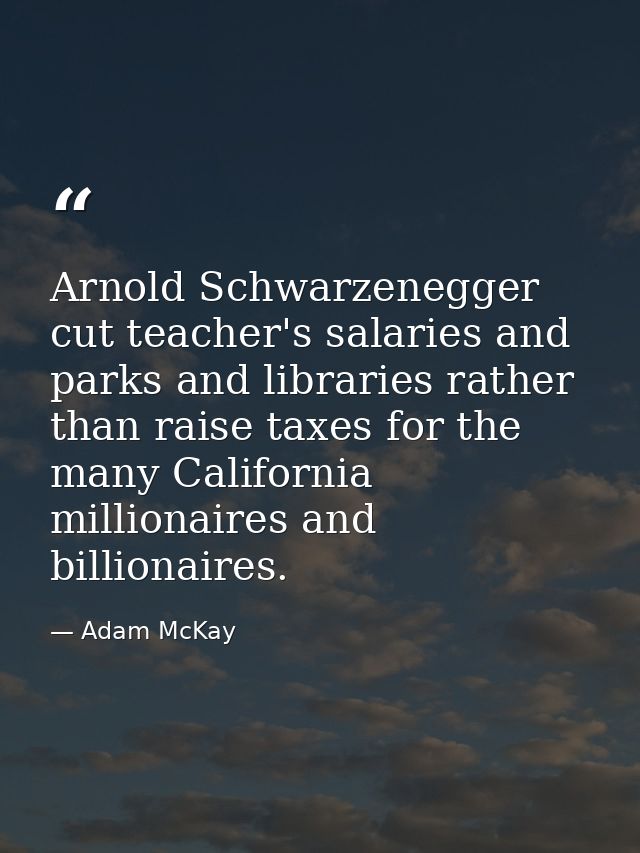 Arnold Schwarzenegger cut teacher's salaries and parks and libraries rather than raise taxes for the many California mil — Adam McKay