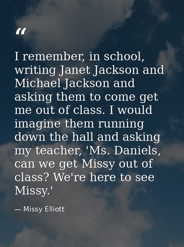 I remember, in school, writing Janet Jackson and Michael Jackson and asking them to come get me out of class. I would im — Missy Elliott