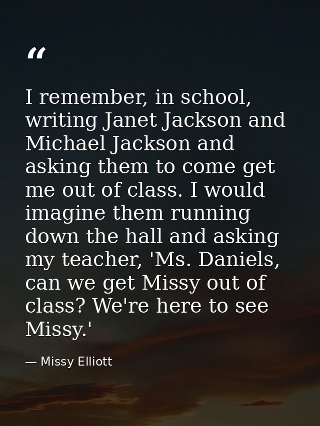 I remember, in school, writing Janet Jackson and Michael Jackson and asking them to come get me out of class. I would im — Missy Elliott