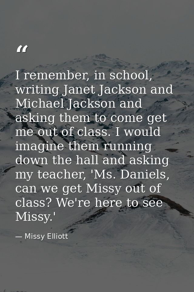 I remember, in school, writing Janet Jackson and Michael Jackson and asking them to come get me out of class. I would im — Missy Elliott