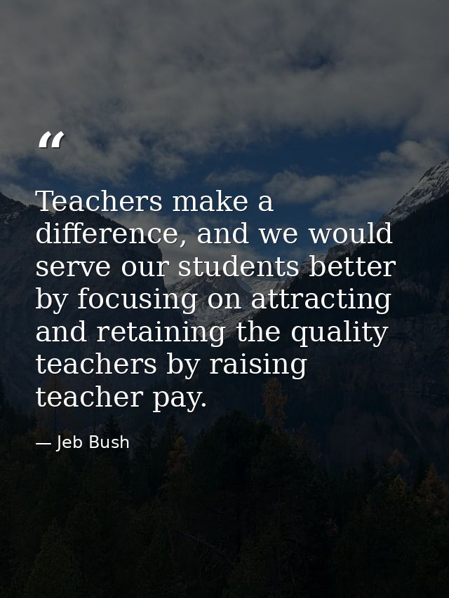 Teachers make a difference, and we would serve our students better by focusing on attracting and retaining the quality t — Jeb Bush