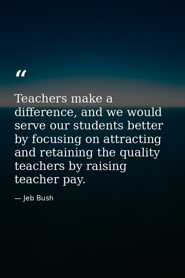 Teachers make a difference, and we would serve our students better by focusing on attracting and retaining the quality t — Jeb Bush