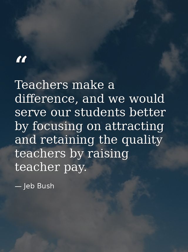 Teachers make a difference, and we would serve our students better by focusing on attracting and retaining the quality t — Jeb Bush