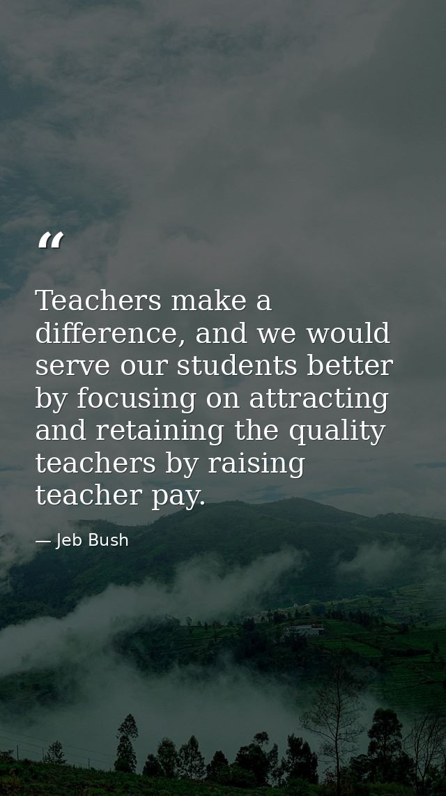 Teachers make a difference, and we would serve our students better by focusing on attracting and retaining the quality t — Jeb Bush