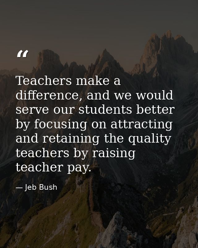 Teachers make a difference, and we would serve our students better by focusing on attracting and retaining the quality t — Jeb Bush