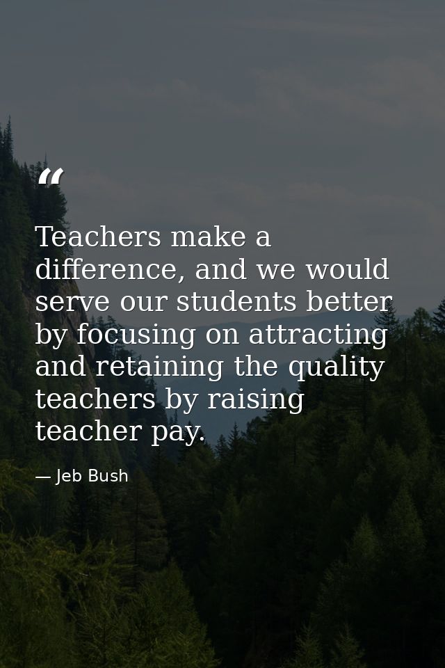 Teachers make a difference, and we would serve our students better by focusing on attracting and retaining the quality t — Jeb Bush