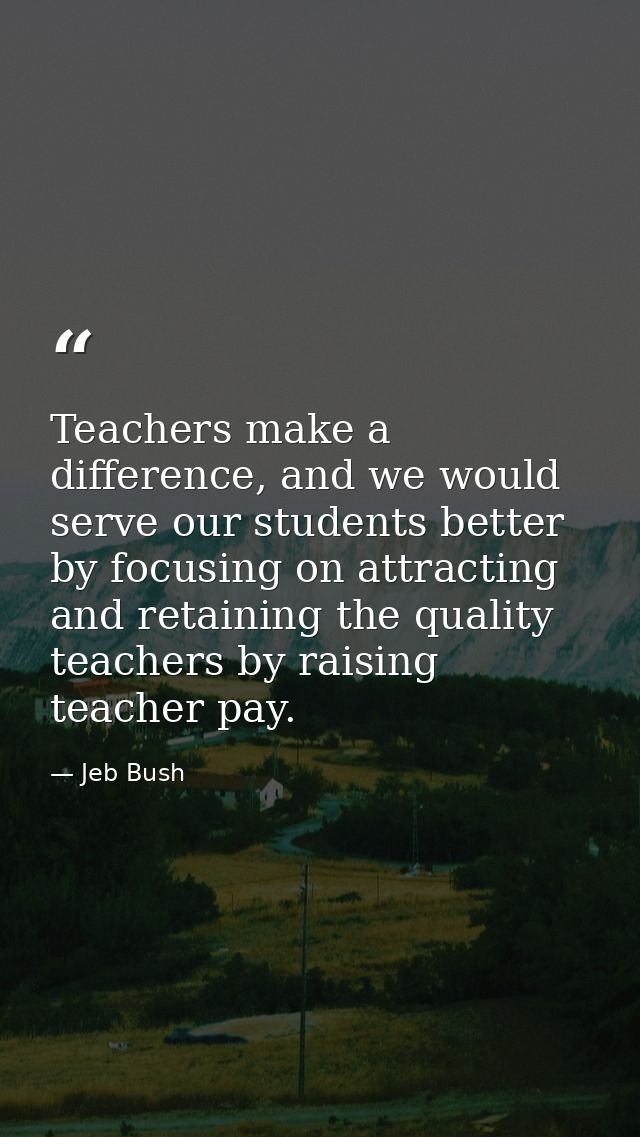 Teachers make a difference, and we would serve our students better by focusing on attracting and retaining the quality t — Jeb Bush