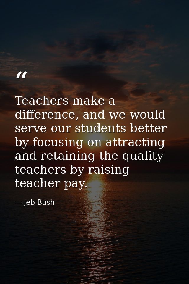 Teachers make a difference, and we would serve our students better by focusing on attracting and retaining the quality t — Jeb Bush