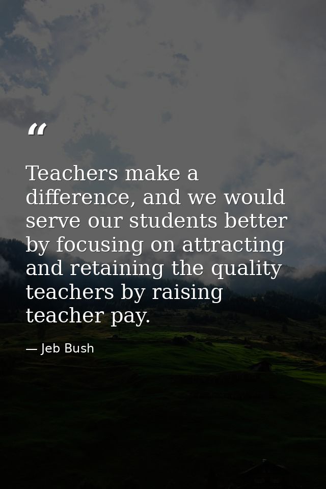 Teachers make a difference, and we would serve our students better by focusing on attracting and retaining the quality t — Jeb Bush