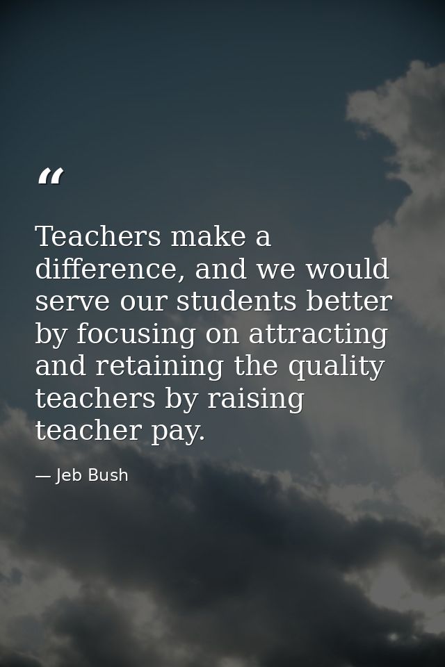 Teachers make a difference, and we would serve our students better by focusing on attracting and retaining the quality t — Jeb Bush