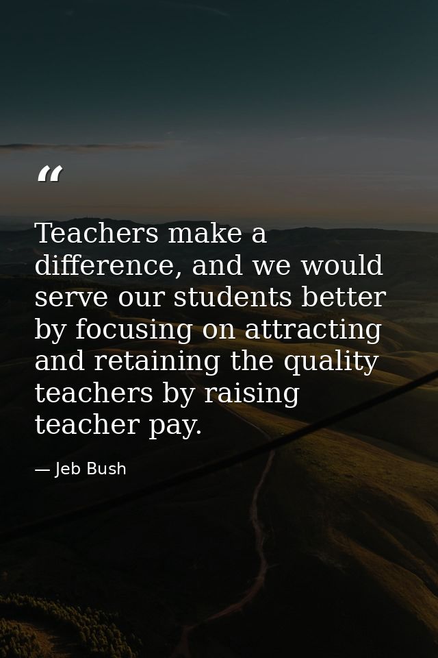 Teachers make a difference, and we would serve our students better by focusing on attracting and retaining the quality t — Jeb Bush