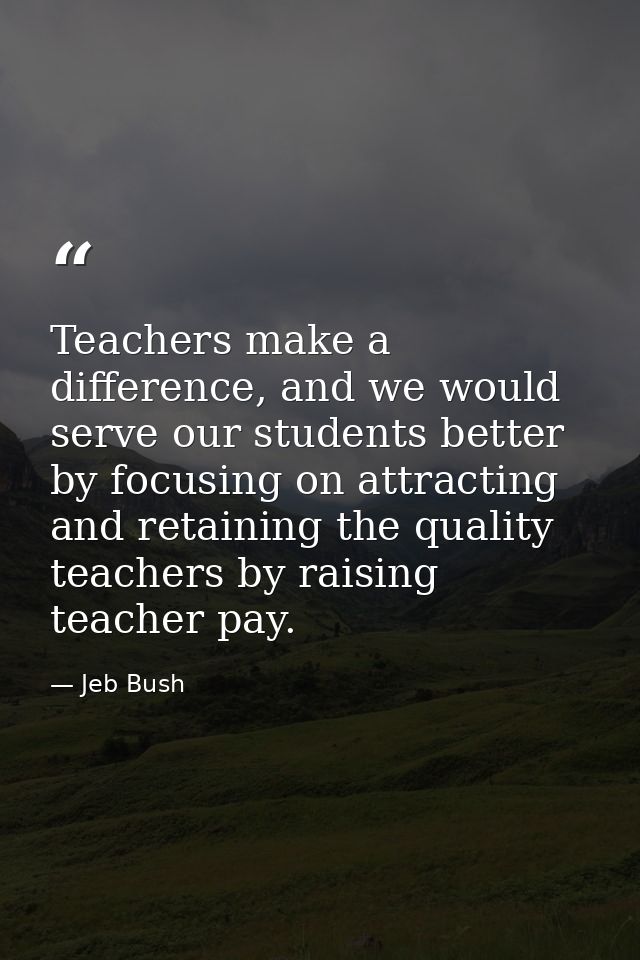 Teachers make a difference, and we would serve our students better by focusing on attracting and retaining the quality t — Jeb Bush