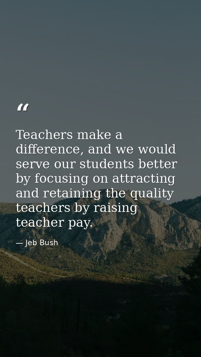 Teachers make a difference, and we would serve our students better by focusing on attracting and retaining the quality t — Jeb Bush