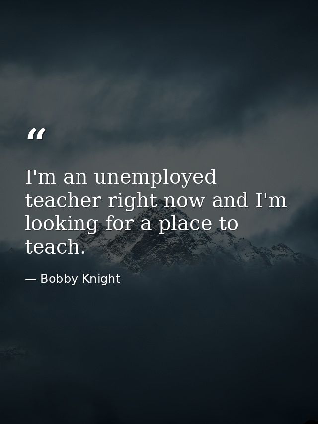 I'm an unemployed teacher right now and I'm looking for a place to teach. — Bobby Knight