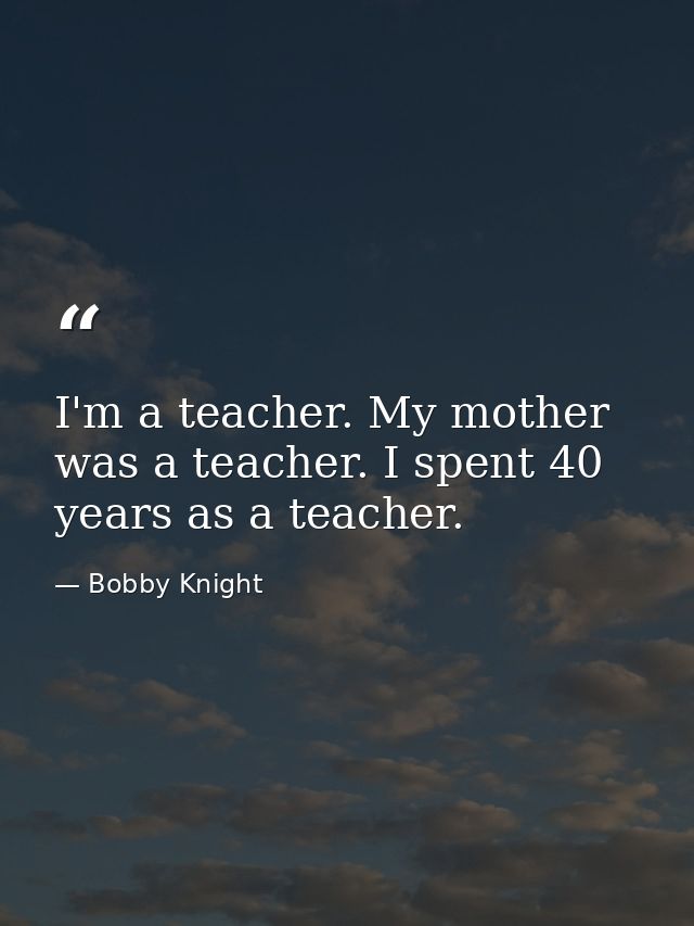 I'm a teacher. My mother was a teacher. I spent 40 years as a teacher. — Bobby Knight