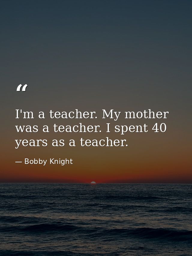 I'm a teacher. My mother was a teacher. I spent 40 years as a teacher. — Bobby Knight
