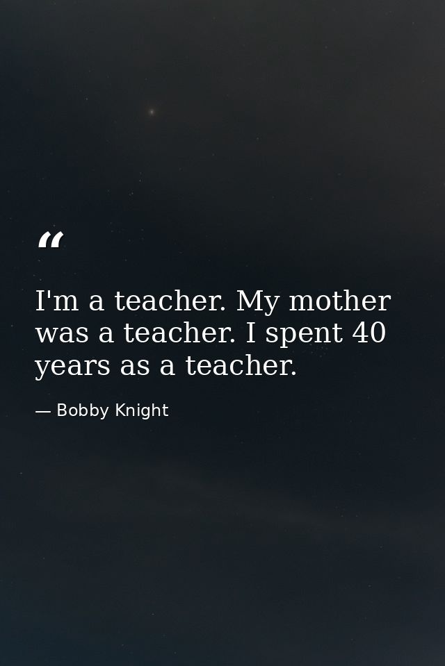 I'm a teacher. My mother was a teacher. I spent 40 years as a teacher. — Bobby Knight