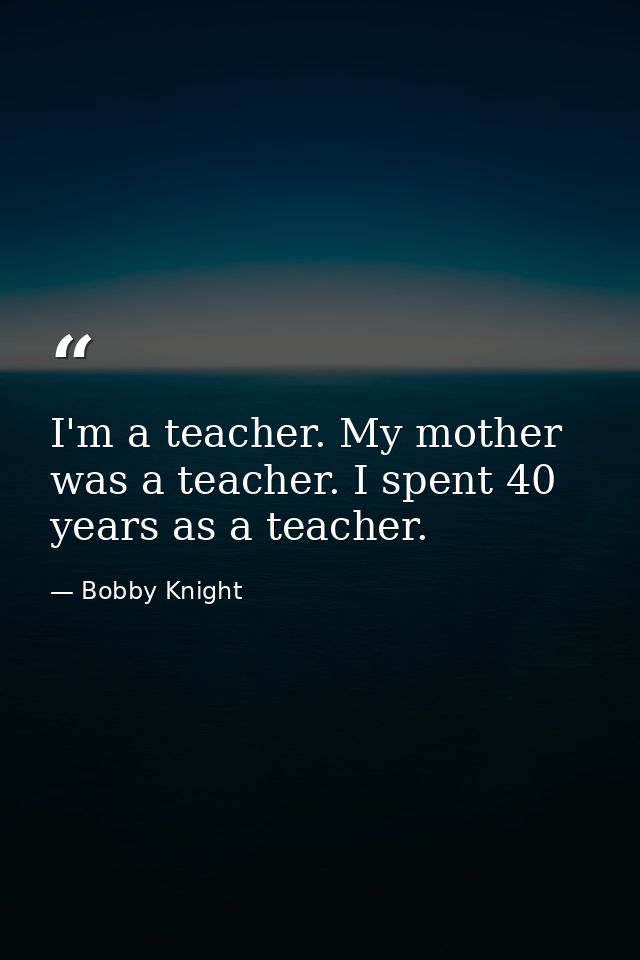 I'm a teacher. My mother was a teacher. I spent 40 years as a teacher. — Bobby Knight