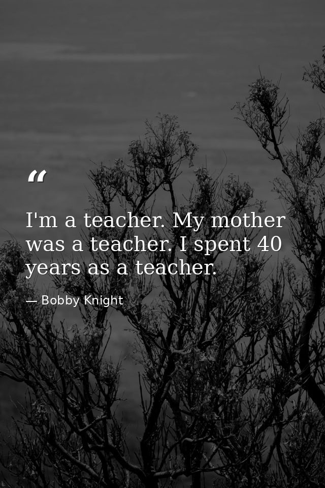 I'm a teacher. My mother was a teacher. I spent 40 years as a teacher. — Bobby Knight