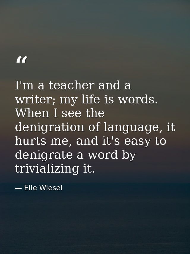 I'm a teacher and a writer; my life is words. When I see the denigration of language, it hurts me, and it's easy to deni — Elie Wiesel
