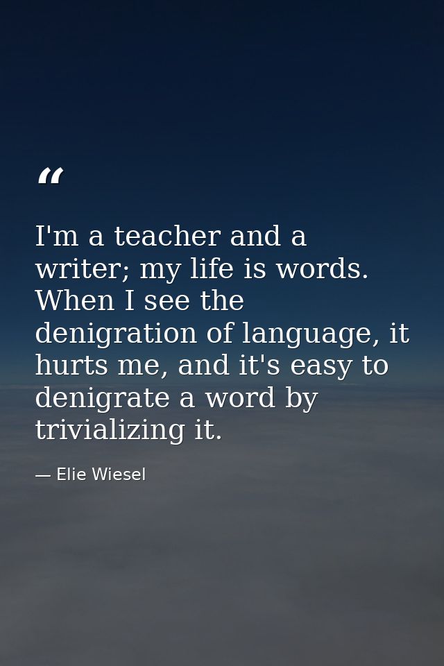 I'm a teacher and a writer; my life is words. When I see the denigration of language, it hurts me, and it's easy to deni — Elie Wiesel
