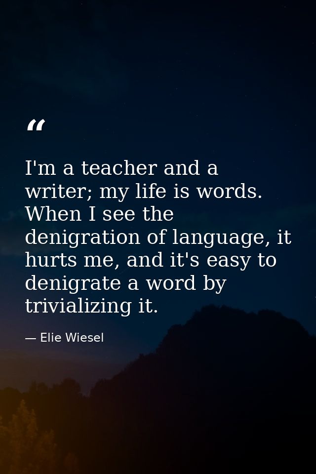 I'm a teacher and a writer; my life is words. When I see the denigration of language, it hurts me, and it's easy to deni — Elie Wiesel