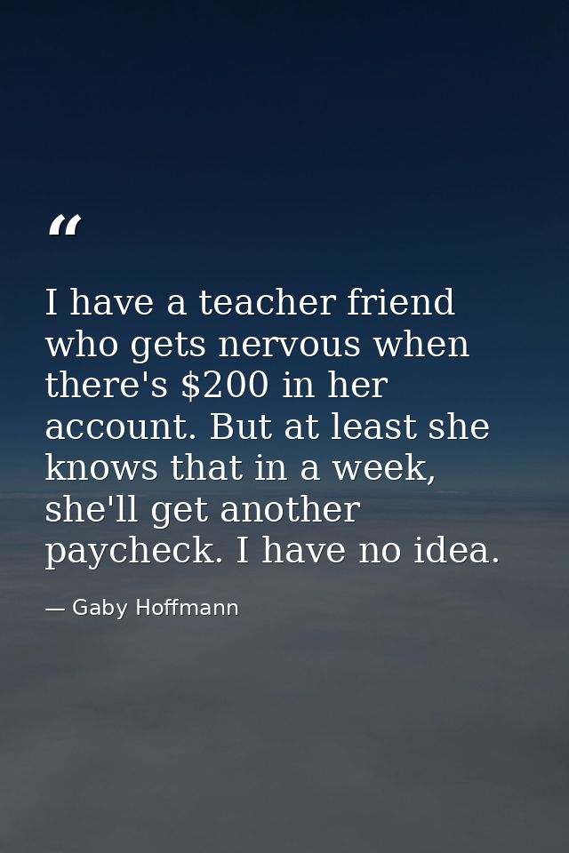 I have a teacher friend who gets nervous when there's $200 in her account. But at least she knows that in a week, she'll — Gaby Hoffmann