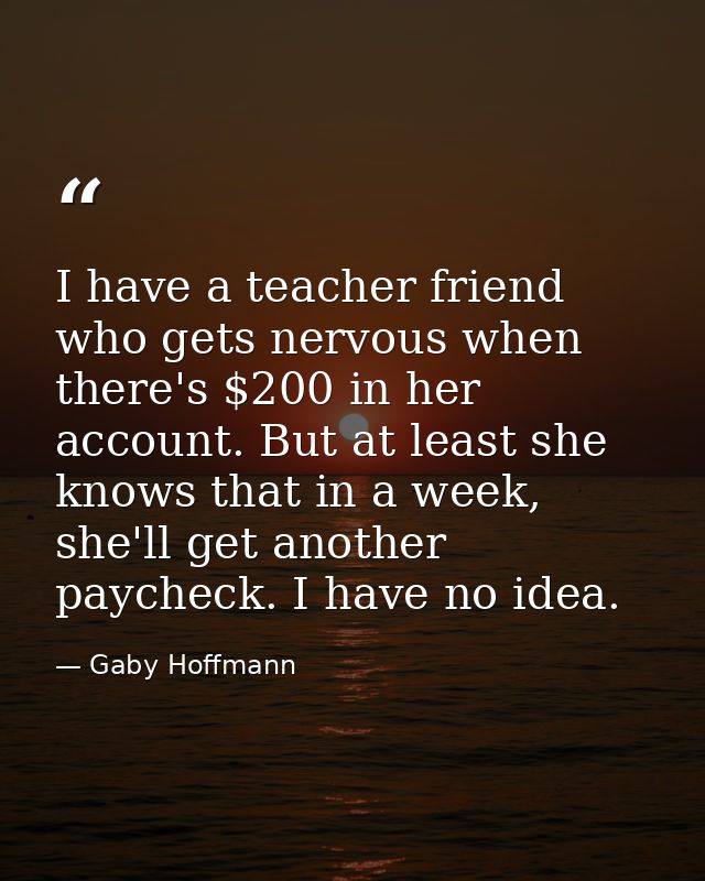 I have a teacher friend who gets nervous when there's $200 in her account. But at least she knows that in a week, she'll — Gaby Hoffmann