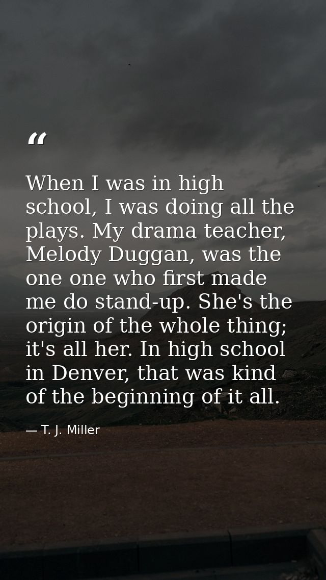 When I was in high school, I was doing all the plays. My drama teacher, Melody Duggan, was the one one who first made me — T. J. Miller