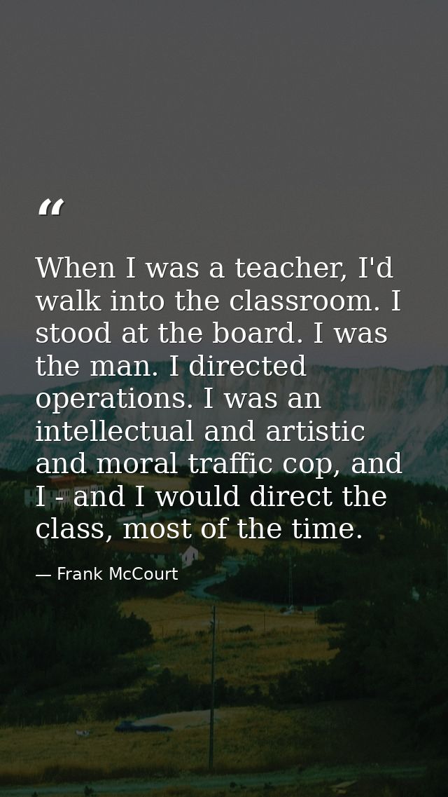 When I was a teacher, I'd walk into the classroom. I stood at the board. I was the man. I directed operations. I was an  — Frank McCourt